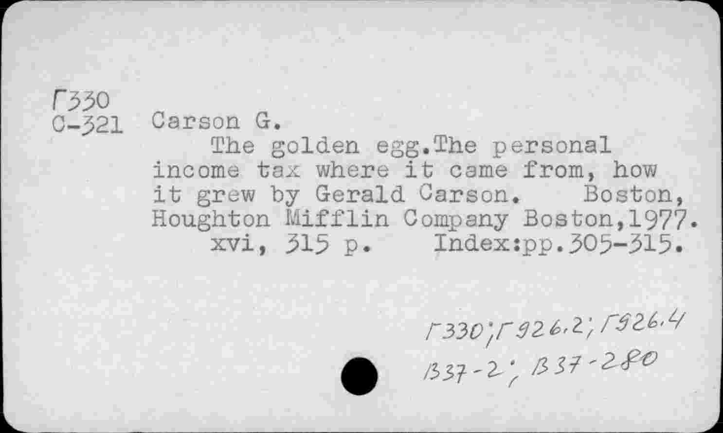 ﻿r^o
C-521 Carson G.
The golden egg.The personal income tax where it came from, how it grew by Gerald Carson. Boston, Houghton Mifflin Company Boston,1977.
xvi, 515 p. Index:pp.505-315.
